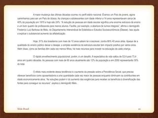 A maior mudança das últimas décadas ocorreu no perfil etário nacional. Éramos um País de jovens, agora
caminhamos para ser um País de idosos. As crianças e adolescentes com idade inferior a 14 anos representavam cerca de
40% da população em 1970 e hoje são 24%. “A redução de pessoas em idade escolar significa uma enorme estrutura de ensino
e um bom quadro de professores para menos alunos. Facilita, por exemplo, a abertura de turnos integrais”, afirma o demógrafo
Frederico Luiz Barbosa de Melo, do Departamento Intersindical de Estatística e Estudos Socioeconômicos (Dieese). Isso ajuda
a explicar o substancial aumento da alfabetização.
Hoje, 91% dos brasileiros com mais de 10 anos sabem ler e escrever, contra 66% 40 anos atrás. Apesar de a
qualidade do ensino público deixar a desejar, a simples existência da estrutura escolar tem impacto positivo por vários anos.
Além disso, como as famílias têm cada vez menos filhos, há mais recursos para investir na educação de cada criança.
O rápido envelhecimento populacional, porém, é um desafio. A expectativa de vida saltou de 53,4 para 73,4
anos em quatro décadas. As pessoas com mais de 60 anos atualmente são 12% da população e em 2050 representarão 30%
do total.
O efeito mais evidente dessa tendência é o aumento da pressão sobre a Previdência Social, que precisa
oferecer benefícios como aposentadoria a uma quantidade cada vez maior de pessoas enquanto diminuem os contribuintes em
idade economicamente ativa. “As soluções podem ir do aumento das exigências para receber os benefícios à diversificação das
fontes para conseguir os recursos”, explica o demógrafo Melo.
Slide Brasil 20
 