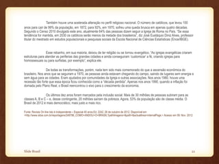 Também houve uma acelerada alteração no perfil religioso nacional. O número de católicos, que levou 100
anos para cair de 99% da população, em 1872, para 92%, em 1970, sofreu uma queda brusca em apenas quatro décadas.
Segundo o Censo 2010 divulgado este ano, atualmente 64% das pessoas dizem seguir a Igreja de Roma no País. “Se essa
tendência for mantida, em 2030 os católicos serão menos da metade dos brasileiros”, diz José Eustáquio Diniz Alves, professor
titular do mestrado em estudos populacionais e pesquisas sociais da Escola Nacional de Ciências Estatísticas (Ence/IBGE).
Esse rebanho, em sua maioria, deixou de ter religião ou se tornou evangélico. “As igrejas evangélicas criaram
estruturas para atender as periferias das grandes cidades e ainda conseguiram ‘customizar’ a fé, criando igrejas para
homossexuais ou para surfistas, por exemplo”, explica ele.
De todas as transformações, porém, nada tem sido mais comemorado do que a ascensão econômica do
brasileiro. Nos anos que se seguiram a 1970, as pessoas ainda estavam chegando do campo, saindo de lugares sem energia e
sem água para as cidades. Eram ajudados por comunidades da Igreja e outras associações. Nos anos 1980, houve uma
recessão tão forte que essa época ficou conhecida como a “década perdida”. Apenas nos anos 1990, quando a inflação foi
domada pelo Plano Real, o Brasil reencontrou o eixo para o crescimento da economia.
Os últimos dez anos foram marcados pela inclusão social. Mais de 30 milhões de pessoas subiram para as
classes A, B e C – e, desse contingente, 20 milhões saíram da pobreza. Agora, 53% da população são de classe média. O
Brasil de 2012 é mais democrático, mais justo e mais rico.
Fonte: Revista On line Isto é Independente – Especial 40 anos.Ed. 2242. 26 de outubro de 2012. Disponível em
>http://www.istoe.com.br/reportagens/248786_COMO+ANDOU+O+BRASIL?pathImagens=&path=&actualArea=internalPage.> Acesso em 09. Nov. 2012.
Slide Brasil 22
 
