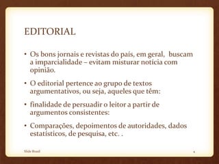 EDITORIAL
• Os bons jornais e revistas do país, em geral, buscam
a imparcialidade – evitam misturar notícia com
opinião.
• O editorial pertence ao grupo de textos
argumentativos, ou seja, aqueles que têm:
• finalidade de persuadir o leitor a partir de
argumentos consistentes:
• Comparações, depoimentos de autoridades, dados
estatísticos, de pesquisa, etc. .
Slide Brasil 4
 