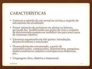 CARACTERÍSTICAS
• Expressa a opinião de um jornal ou revista a respeito de
um assunto da atualidade.
• Possui intenção de esclarecer ou alertar os leitores,
persuadi-los, modificando seu ponto de vista a respeito
de determinado assunto ou mobilizá-los para uma causa
de interesse coletivo;
• Estrutura organizada em três partes: introdução,
desenvolvimento e conclusão.
• Desenvolvimento estruturado, a partir de
exemplificações, comparações, depoimentos, pesquisas,
dados estatísticos citações e retrospectivas históricas,
etc.;
• Linguagem clara, objetiva e impessoal;
Slide Brasil 6
 