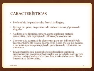 CARACTERÍSTICAS
• Predomínio do padrão culto formal da língua;
• Verbos, em geral, no presente do indicativo e na 3ª pessoa do
singular.
• A edição de editoriais começa, como qualquer matéria
jornalística, pela captação de informações concretas.
• Como se dá a captação de elementos para um Editorial? Pelo
acompanhamento do que acontece no nosso meio e no mundo,
e por uma apurada percepção do que é tema de relevância no
momento.
• Esta percepção só é possível se o Editorialista sintoniza
emissoras com programação jornalística, pela leitura de jornais
diários, revistas semanais e consultas a sites da Internet. Tudo
interessa ao Editorialista.
Slide Brasil 7
 