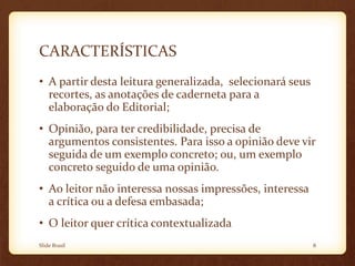 CARACTERÍSTICAS
• A partir desta leitura generalizada, selecionará seus
recortes, as anotações de caderneta para a
elaboração do Editorial;
• Opinião, para ter credibilidade, precisa de
argumentos consistentes. Para isso a opinião deve vir
seguida de um exemplo concreto; ou, um exemplo
concreto seguido de uma opinião.
• Ao leitor não interessa nossas impressões, interessa
a crítica ou a defesa embasada;
• O leitor quer crítica contextualizada
Slide Brasil 8
 