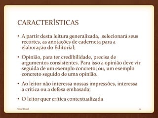 CARACTERÍSTICAS
• A partir desta leitura generalizada, selecionará seus
recortes, as anotações de caderneta para a
elaboração do Editorial;
• Opinião, para ter credibilidade, precisa de
argumentos consistentes. Para isso a opinião deve vir
seguida de um exemplo concreto; ou, um exemplo
concreto seguido de uma opinião.
• Ao leitor não interessa nossas impressões, interessa
a crítica ou a defesa embasada;
• O leitor quer crítica contextualizada
Slide Brasil 9
 