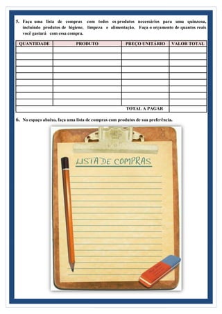 5. Faça uma lista de compras com todos os produtos necessários para uma quinzena,
incluindo produtos de higiene, limpeza e alimentação. Faça o orçamento de quantos reais
você gastará com essa compra.
QUANTIDADE PRODUTO PREÇO UNITÁRIO VALOR TOTAL
TOTAL A PAGAR
6. No espaço abaixo, faça uma lista de compras com produtos de sua preferência.
 