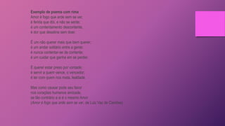 Exemplo de poema com rima
Amor é fogo que arde sem se ver,
é ferida que dói, e não se sente;
é um contentamento descontente,
é dor que desatina sem doer.
É um não querer mais que bem querer;
é um andar solitário entre a gente;
é nunca contentar-se de contente;
é um cuidar que ganha em se perder.
É querer estar preso por vontade;
é servir a quem vence, o vencedor;
é ter com quem nos mata, lealdade.
Mas como causar pode seu favor
nos corações humanos amizade,
se tão contrário a si é o mesmo Amor
(Amor é fogo que arde sem se ver, de Luiz Vaz de Camões)
 