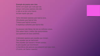Exemplo de poema sem rima
Sonhe com aquilo que você quer ser,
porque você possui apenas uma vida
e nela só se tem uma chance
de fazer aquilo que quer.
Tenha felicidade bastante para fazê-la doce.
Dificuldades para fazê-la forte.
Tristeza para fazê-la humana.
E esperança suficiente para fazê-la feliz.
As pessoas mais felizes não tem as melhores coisas.
Elas sabem fazer o melhor das oportunidades
que aparecem em seus caminhos.
A felicidade aparece para aqueles que choram.
Para aqueles que se machucam
Para aqueles que buscam e tentam sempre.
E para aqueles que reconhecem
a importância das pessoas que passaram por suas vidas.
(O sonho, de Clarice Lispector)
 