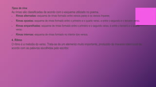 Tipos de rima
As rimas são classificadas de acordo com o esquema utilizado no poema.
 Rimas alternadas: esquema de rimas formado entre versos pares e os versos ímpares.
 Rimas opostas: esquema de rimas formado entre o primeiro e o quarto verso, e entre o segundo e o terceiro verso.
 Rimas emparelhadas: esquema de rimas formado entre o primeiro e o segundo verso, e entre o terceiro e o quarto
verso.
 Rimas internas: esquema de rimas formado no interior dos versos.
4. Ritmo
O ritmo é a melodia do verso. Trata-se de um elemento muito importante, produzido de maneira intencional de
acordo com as palavras escolhidas pelo escritor.
 