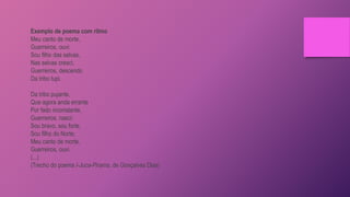 Exemplo de poema com ritmo
Meu canto de morte,
Guerreiros, ouvi:
Sou filho das selvas,
Nas selvas cresci;
Guerreiros, descendo
Da tribo tupi.
Da tribo pujante,
Que agora anda errante
Por fado inconstante,
Guerreiros, nasci:
Sou bravo, sou forte,
Sou filho do Norte;
Meu canto de morte,
Guerreiros, ouvi.
(...)
(Trecho do poema I-Juca-Pirama, de Gonçalves Dias)
 