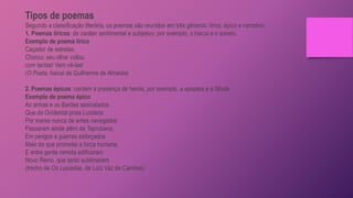 Tipos de poemas
Segundo a classificação literária, os poemas são reunidos em três gêneros: lírico, épico e narrativo.
1. Poemas líricos: de caráter sentimental e subjetivo, por exemplo, o haicai e o soneto.
Exemplo de poema lírico
Caçador de estrelas.
Chorou: seu olhar voltou
com tantas! Vem vê-las!
(O Poeta, haicai de Guilherme de Almeida)
2. Poemas épicos: contém a presença de heróis, por exemplo, a epopeia e a fábula.
Exemplo de poema épico
As armas e os Barões assinalados
Que da Ocidental praia Lusitana
Por mares nunca de antes navegados
Passaram ainda além da Taprobana,
Em perigos e guerras esforçados
Mais do que prometia a força humana,
E entre gente remota edificaram
Novo Reino, que tanto sublimaram.
(trecho de Os Lusíadas, de Luíz Vaz de Camões)
 