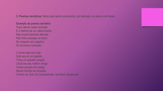 3. Poemas narrativos: feitos para serem encenados, por exemplo, os autos e as farsas.
Exemplo de poema narrativo
Fique atento nesta narração
É a história de um cabra-macho
Mas preste bastante atenção
Não tinha sossego no facho
De ninguém era capacho
Só arrumava confusão
O nome dele era João
Grilo era só um apelido
Tinha um grande coração
Chicó era seu melhor amigo
Viviam sempre em perigo
Nessa história de armação
(Trecho do Auto da Compadecida, de Ariano Suassuna)
 