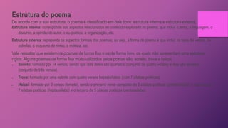 Estrutura do poema
De acordo com a sua estrutura, o poema é classificado em dois tipos: estrutura interna e estrutura externa.
Estrutura interna: corresponde aos aspectos relacionados ao conteúdo explorado no poema, que inclui: o tema, a linguagem, o
discurso, a opinião do autor, o eu-poético, a organização, etc.
Estrutura externa: representa os aspectos formais dos poemas, ou seja, a forma do poema e que inclui: os tipos de versos, de
estrofes, o esquema de rimas, a métrica, etc.
Vale ressaltar que existem os poemas de forma fixa e os de forma livre, os quais não apresentam uma estrutura
rígida. Alguns poemas de forma fixa muito utilizados pelos poetas são: soneto, trova e haicai.
 Soneto: formado por 14 versos, sendo que dois deles são quartetos (conjunto de quatro versos) e dois são tercetos
(conjunto de três versos).
 Trova: formado por uma estrofe com quatro versos heptassílabos (com 7 sílabas poéticas).
 Haicai: formado por 3 versos (terceto), sendo o primeiro verso composto de 5 sílabas poéticas (pentassílabo), o segundo de
7 sílabas poéticas (heptassílabo) e o terceiro de 5 sílabas poéticas (pentassílabo).
 