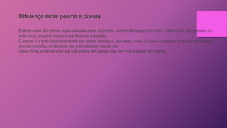 Diferença entre poema e poesia
Embora esses dois termos sejam utilizados como sinônimos, existem diferenças entre eles. A diferença é que poema é um
texto em si, enquanto poesia é uma forma de expressão.
O poema é o texto literário composto por versos, estrofes e, por vezes, rimas. A poesia é qualquer produção artística que
provoca emoções, na literatura, nas artes plásticas, música, etc.
Dessa forma, podemos dizer que todo poema tem poesia, mas nem toda a poesia tem poema.
 