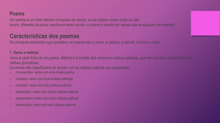Poema
Um poema é um texto literário composto de versos, e que podem conter rimas ou não.
Assim, diferente da prosa, escrita em texto corrido, o poema é escrito em versos que se agrupam em estrofes.
Características dos poemas
Os principais elementos que compõem um poema são o verso, a métrica, a estrofe, a rima e o ritmo.
1. Verso e métrica
Verso é cada linha de um poema. Métrica é a medida dos versos em sílabas poéticas, que nem sempre correspondem às
sílabas gramaticais.
Os versos são classificados de acordo com as sílabas poéticas que apresentam.
 monossílabo: verso com uma sílaba poética
 dissílabo: verso com duas sílabas poéticas
 trissílabo: verso com três sílabas poéticas
 tetrassílabo: verso com quatro sílabas poéticas
 pentassílabo: verso com cinco sílabas poéticas
 hexassílabo: verso com seis sílabas poéticas
 