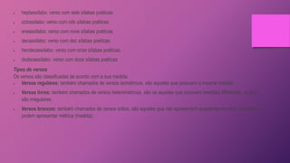  heptassílabo: verso com sete sílabas poéticas
 octossílabo: verso com oito sílabas poéticas
 eneassílabo: verso com nove sílabas poéticas
 decassílabo: verso com dez sílabas poéticas
 hendecassílabo: verso com onze sílabas poéticas
 dodecassílabo: verso com doze sílabas poéticas
Tipos de versos
Os versos são classificadas de acordo com a sua medida.
 Versos regulares: também chamados de versos isométricos, são aqueles que possuem a mesma medida.
 Versos livres: também chamados de versos heterométricos, são os aqueles que possuem medidas diferentes, ou seja,
são irregulares.
 Versos brancos: também chamados de versos soltos, são aqueles que não apresentam esquemas de rima, no entanto,
podem apresentar métrica (medida).
 