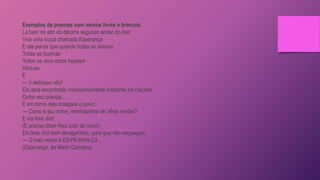 Exemplos de poemas com versos livres e brancos
Lá bem no alto do décimo segundo andar do Ano
Vive uma louca chamada Esperança
E ela pensa que quando todas as sirenas
Todas as buzinas
Todos os reco-recos tocarem
Atira-se
E
— ó delicioso vôo!
Ela será encontrada miraculosamente incólume na calçada,
Outra vez criança...
E em torno dela indagará o povo:
— Como é teu nome, meninazinha de olhos verdes?
E ela lhes dirá
(É preciso dizer-lhes tudo de novo!)
Ela lhes dirá bem devagarinho, para que não esqueçam:
— O meu nome é ES-PE-RAN-ÇA...
(Esperança, de Mario Quintana)
 