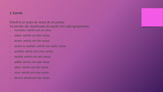 2. Estrofe
Estrofe é um grupo de versos de um poema.
As estrofes são classificadas de acordo com cada agrupamento.
 monóstico: estrofe com um verso
 dístico: estrofe com dois versos
 terceto: estrofe com três versos
 quadra ou quarteto: estrofe com quatro versos
 quintilha: estrofe com cinco versos
 sextilha: estrofe com seis versos
 setilha: estrofe com sete versos
 oitava: estrofe com oito versos
 nona: estrofe com nove versos
 décima: estrofe com dez versos
 