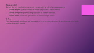 Tipos de estrofe
As estrofes são classificadas de acordo com as métricas utilizada nos seus versos.
 Estrofes simples: poema composto de versos que possuem a mesma medida.
 Estrofes compostas: poema que agrupa versos de medidas diferentes.
 Estrofes livres: poema com agrupamento de versos sem rigor métrico.
3. Rima
Rima é a sonoridade semelhante que pode existir no fim ou no meio dos versos. Há versos que não rimam e são
chamados de versos brancos.
 