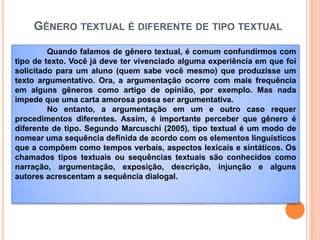 GÊNERO TEXTUAL É DIFERENTE DE TIPO TEXTUAL
Quando falamos de gênero textual, é comum confundirmos com
tipo de texto. Você já deve ter vivenciado alguma experiência em que foi
solicitado para um aluno (quem sabe você mesmo) que produzisse um
texto argumentativo. Ora, a argumentação ocorre com mais frequência
em alguns gêneros como artigo de opinião, por exemplo. Mas nada
impede que uma carta amorosa possa ser argumentativa.
No entanto, a argumentação em um e outro caso requer
procedimentos diferentes. Assim, é importante perceber que gênero é
diferente de tipo. Segundo Marcuschi (2005), tipo textual é um modo de
nomear uma sequência definida de acordo com os elementos linguísticos
que a compõem como tempos verbais, aspectos lexicais e sintáticos. Os
chamados tipos textuais ou sequências textuais são conhecidos como
narração, argumentação, exposição, descrição, injunção e alguns
autores acrescentam a sequência dialogal.
 