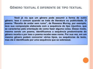 GÊNERO TEXTUAL É DIFERENTE DE TIPO TEXTUAL
Você já viu que um gênero pode assumir a forma de outro
gênero. Isso é comum quando se trata de literatura ou publicidade. O
poema “Receita de andar sem rumo”, de Roseana Murray, por exemplo,
teve sua composição elaborada com a sequência do tipo injuntivo, que
se caracteriza pela orientação de como fazer alguma coisa. Desse modo,
mesmo sendo um poema, identificamos a sequência predominante do
gênero receita e por isso o poema recebe esse nome. Por sua vez, em um
mesmo gênero podem concorrer vários tipos, ou sequências de texto,
mas ele é identificado por uma sequência que se sobressai.
 