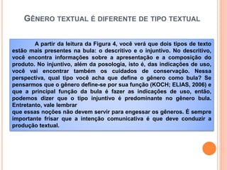 GÊNERO TEXTUAL É DIFERENTE DE TIPO TEXTUAL
A partir da leitura da Figura 4, você verá que dois tipos de texto
estão mais presentes na bula: o descritivo e o injuntivo. No descritivo,
você encontra informações sobre a apresentação e a composição do
produto. No injuntivo, além da posologia, isto é, das indicações de uso,
você vai encontrar também os cuidados de conservação. Nessa
perspectiva, qual tipo você acha que define o gênero como bula? Se
pensarmos que o gênero define-se por sua função (KOCH; ELIAS, 2006) e
que a principal função da bula é fazer as indicações de uso, então,
podemos dizer que o tipo injuntivo é predominante no gênero bula.
Entretanto, vale lembrar
que essas noções não devem servir para engessar os gêneros. É sempre
importante frisar que a intenção comunicativa é que deve conduzir a
produção textual.
 