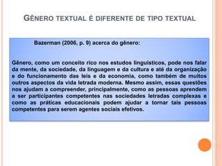 GÊNERO TEXTUAL É DIFERENTE DE TIPO TEXTUAL
Bazerman (2006, p. 9) acerca do gênero:
Gênero, como um conceito rico nos estudos linguísticos, pode nos falar
da mente, da sociedade, da linguagem e da cultura e até da organização
e do funcionamento das leis e da economia, como também de muitos
outros aspectos da vida letrada moderna. Mesmo assim, essas questões
nos ajudam a compreender, principalmente, como as pessoas aprendem
a ser participantes competentes nas sociedades letradas complexas e
como as práticas educacionais podem ajudar a tornar tais pessoas
competentes para serem agentes sociais efetivos.
 