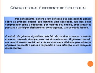 GÊNERO TEXTUAL É DIFERENTE DE TIPO TEXTUAL
Por conseguinte, gênero é um conceito que nos permite pensar
sobre as práticas sociais que definem uma sociedade. Ele nos deixa
compreender como a educação, por meio de seu ensino, pode ajudar as
pessoas a participar efetivamente, como agentes, da sociedade letrada.
O estudo de gêneros é positivo pelo fato de os alunos usarem a escrita
como um modo de alcançar seus próprios interesses. O gênero colocado
em uma dimensão social deixa de ser uma mera atividade para alcançar
objetivos da escola e passa a responder a uma intenção, a um desejo de
quem escreve.
 