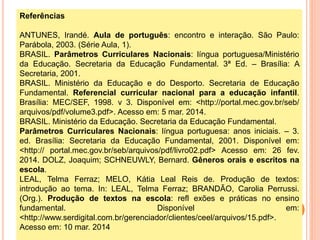 Referências
ANTUNES, Irandé. Aula de português: encontro e interação. São Paulo:
Parábola, 2003. (Série Aula, 1).
BRASIL. Parâmetros Curriculares Nacionais: língua portuguesa/Ministério
da Educação. Secretaria da Educação Fundamental. 3ª Ed. – Brasília: A
Secretaria, 2001.
BRASIL. Ministério da Educação e do Desporto. Secretaria de Educação
Fundamental. Referencial curricular nacional para a educação infantil.
Brasília: MEC/SEF, 1998. v 3. Disponível em: <http://portal.mec.gov.br/seb/
arquivos/pdf/volume3.pdf>. Acesso em: 5 mar. 2014.
BRASIL. Ministério da Educação. Secretaria da Educação Fundamental.
Parâmetros Curriculares Nacionais: língua portuguesa: anos iniciais. – 3.
ed. Brasília: Secretaria da Educação Fundamental, 2001. Disponível em:
<http:// portal.mec.gov.br/seb/arquivos/pdf/livro02.pdf> Acesso em: 26 fev.
2014. DOLZ, Joaquim; SCHNEUWLY, Bernard. Gêneros orais e escritos na
escola.
LEAL, Telma Ferraz; MELO, Kátia Leal Reis de. Produção de textos:
introdução ao tema. In: LEAL, Telma Ferraz; BRANDÃO, Carolia Perrussi.
(Org.). Produção de textos na escola: refl exões e práticas no ensino
fundamental. Disponível em:
<http://www.serdigital.com.br/gerenciador/clientes/ceel/arquivos/15.pdf>.
Acesso em: 10 mar. 2014
 