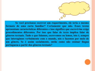 Se você precisasse escrever um requerimento, ele teria o mesmo
formato de uma carta familiar? Certamente que não. Esses textos
apresentam características diferentes e isso significa que escrevê-los exige
procedimentos diferentes. Por isso que falar de texto implica falar de
gêneros textuais. Tudo o que falamos, escrevemos ou lemos, isto é, sempre
que interagimos verbalmente com o mundo, nós o fazemos por meio de
um gênero. Se é assim socialmente, então como não ensinar língua
portuguesa a partir dos gêneros textuais?
 