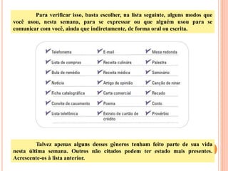 Para verificar isso, basta escolher, na lista seguinte, alguns modos que
você usou, nesta semana, para se expressar ou que alguém usou para se
comunicar com você, ainda que indiretamente, de forma oral ou escrita.
Talvez apenas alguns desses gêneros tenham feito parte de sua vida
nesta última semana. Outros não citados podem ter estado mais presentes.
Acrescente-os à lista anterior.
 