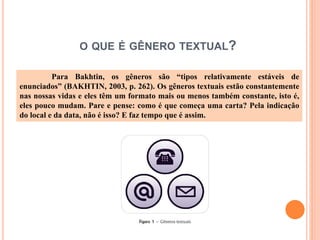 O QUE É GÊNERO TEXTUAL?
Para Bakhtin, os gêneros são “tipos relativamente estáveis de
enunciados” (BAKHTIN, 2003, p. 262). Os gêneros textuais estão constantemente
nas nossas vidas e eles têm um formato mais ou menos também constante, isto é,
eles pouco mudam. Pare e pense: como é que começa uma carta? Pela indicação
do local e da data, não é isso? E faz tempo que é assim.
 