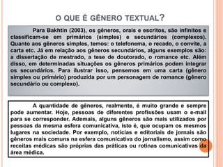 O QUE É GÊNERO TEXTUAL?
Para Bakhtin (2003), os gêneros, orais e escritos, são infinitos e
classificam-se em primários (simples) e secundários (complexos).
Quanto aos gêneros simples, temos: o telefonema, o recado, o convite, a
carta etc. Já em relação aos gêneros secundários, alguns exemplos são:
a dissertação de mestrado, a tese de doutorado, o romance etc. Além
disso, em determinadas situações os gêneros primários podem integrar
os secundários. Para ilustrar isso, pensemos em uma carta (gênero
simples ou primário) produzida por um personagem de romance (gênero
secundário ou complexo).
A quantidade de gêneros, realmente, é muito grande e sempre
pode aumentar. Hoje, pessoas de diferentes profissões usam o e-mail
para se corresponder. Ademais, alguns gêneros são mais utilizados por
pessoas da mesma esfera comunicativa, isto é, que ocupam os mesmos
lugares na sociedade. Por exemplo, notícias e editoriais de jornais são
gêneros mais comuns na esfera comunicativa do jornalismo, assim como
receitas médicas são próprias das práticas ou rotinas comunicativas da
área médica.
 