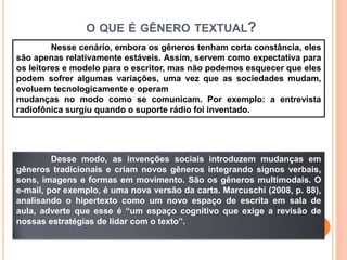 O QUE É GÊNERO TEXTUAL?
Nesse cenário, embora os gêneros tenham certa constância, eles
são apenas relativamente estáveis. Assim, servem como expectativa para
os leitores e modelo para o escritor, mas não podemos esquecer que eles
podem sofrer algumas variações, uma vez que as sociedades mudam,
evoluem tecnologicamente e operam
mudanças no modo como se comunicam. Por exemplo: a entrevista
radiofônica surgiu quando o suporte rádio foi inventado.
Desse modo, as invenções sociais introduzem mudanças em
gêneros tradicionais e criam novos gêneros integrando signos verbais,
sons, imagens e formas em movimento. São os gêneros multimodais. O
e-mail, por exemplo, é uma nova versão da carta. Marcuschi (2008, p. 88),
analisando o hipertexto como um novo espaço de escrita em sala de
aula, adverte que esse é “um espaço cognitivo que exige a revisão de
nossas estratégias de lidar com o texto”.
 