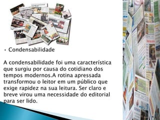 • Condensabilidade
A condensabilidade foi uma característica
que surgiu por causa do cotidiano dos
tempos modernos.A rotina apressada
transformou o leitor em um público que
exige rapidez na sua leitura. Ser claro e
breve virou uma necessidade do editorial
para ser lido.
 