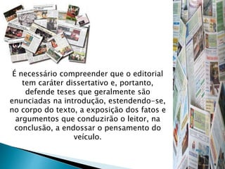 É necessário compreender que o editorial
tem caráter dissertativo e, portanto,
defende teses que geralmente são
enunciadas na introdução, estendendo-se,
no corpo do texto, a exposição dos fatos e
argumentos que conduzirão o leitor, na
conclusão, a endossar o pensamento do
veículo.
 
