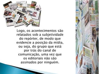Logo, os acontecimentos são
relatados sob a subjetividade
do repórter, de modo que
evidencie a posição da mídia,
ou seja, do grupo que está
por trás do canal de
comunicação, uma vez que
os editoriais não são
assinados por ninguém.
 