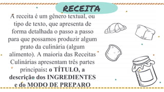RECEITA
A receita é um gênero textual, ou
tipo de texto, que apresenta de
forma detalhada o passo a passo
para que possamos produzir algum
prato da culinária (algum
alimento). A maioria das Receitas
Culinárias apresentam três partes
principais: o TÍTULO, a
descrição dos INGREDIENTES
e do MODO DE PREPARO
 