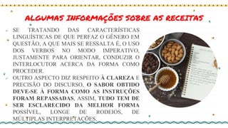 ALGUMAS INFORMAÇÕES SOBRE AS RECEITAS
 SE TRATANDO DAS CARACTERÍSTICAS
LINGUÍSTICAS DE QUE PERFAZ O GÊNERO EM
QUESTÃO, A QUE MAIS SE RESSALTA É, O USO
DOS VERBOS NO MODO IMPERATIVO,
JUSTAMENTE PARA ORIENTAR, CONDUZIR O
INTERLOCUTOR ACERCA DA FORMA COMO
PROCEDER.
 OUTRO ASPECTO DIZ RESPEITO À CLAREZA E
PRECISÃO DO DISCURSO, O SABOR OBTIDO
DEVE-SE À FORMA COMO AS INSTRUÇÕES
FORAM REPASSADAS, ASSIM, TUDO TEM DE
SER ESCLARECIDO DA MELHOR FORMA
POSSÍVEL, LONGE DE RODEIOS, DE
MÚLTIPLAS INTERPRETAÇÕES.
 