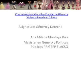 Conceptos generales sobre Equidad de Género y
         Violencia Basada en Género


  Asignatura: Género y Derecho

          Ana Milena Montoya Ruiz
       Magister en Género y Políticas
           Públicas PRIGEPP FLACSO
 