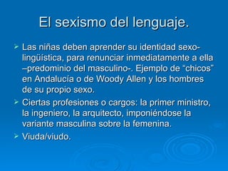 El sexismo del lenguaje. Las niñas deben aprender su identidad sexo-lingüística, para renunciar inmediatamente a ella –predominio del masculino-. Ejemplo de “chicos” en Andalucía o de Woody Allen y los hombres de su propio sexo. Ciertas profesiones o cargos: la primer ministro, la ingeniero, la arquitecto, imponiéndose la variante masculina sobre la femenina.  Viuda/viudo. 