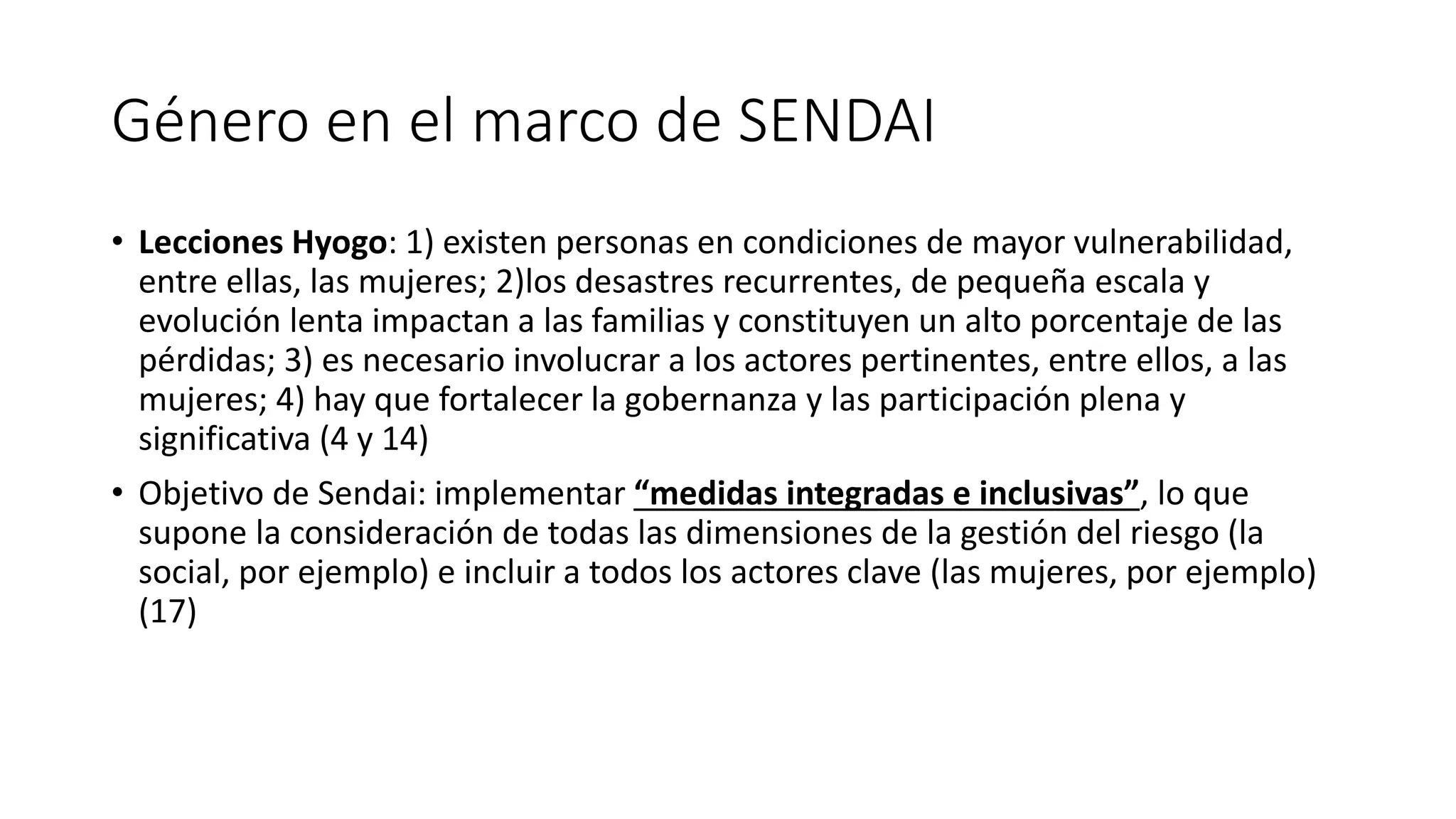 Género en el marco de SENDAI
• Lecciones Hyogo: 1) existen personas en condiciones de mayor vulnerabilidad,
entre ellas, las mujeres; 2)los desastres recurrentes, de pequeña escala y
evolución lenta impactan a las familias y constituyen un alto porcentaje de las
pérdidas; 3) es necesario involucrar a los actores pertinentes, entre ellos, a las
mujeres; 4) hay que fortalecer la gobernanza y las participación plena y
significativa (4 y 14)
• Objetivo de Sendai: implementar “medidas integradas e inclusivas”, lo que
supone la consideración de todas las dimensiones de la gestión del riesgo (la
social, por ejemplo) e incluir a todos los actores clave (las mujeres, por ejemplo)
(17)
 
