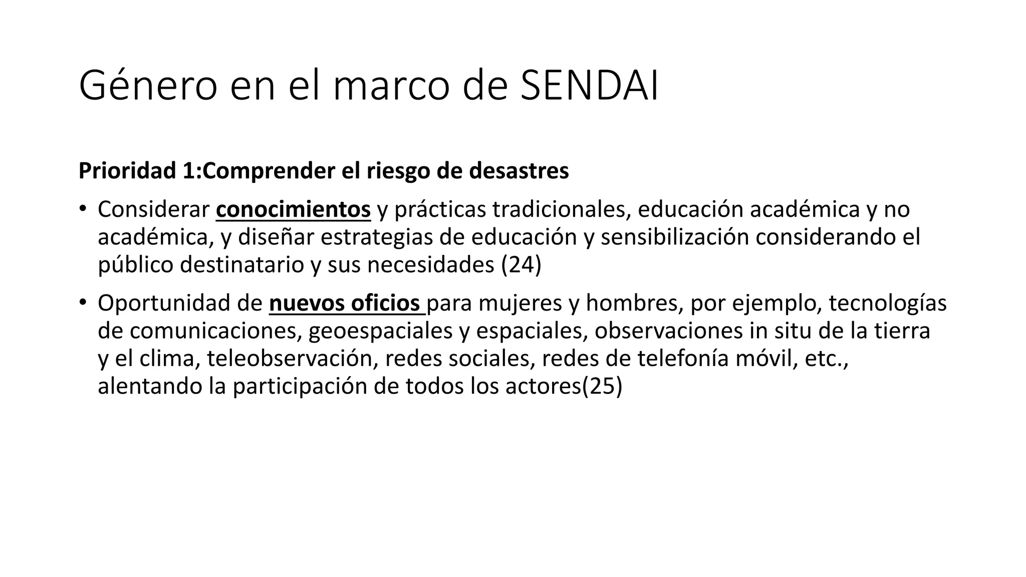Género en el marco de SENDAI
Prioridad 1:Comprender el riesgo de desastres
• Considerar conocimientos y prácticas tradicionales, educación académica y no
académica, y diseñar estrategias de educación y sensibilización considerando el
público destinatario y sus necesidades (24)
• Oportunidad de nuevos oficios para mujeres y hombres, por ejemplo, tecnologías
de comunicaciones, geoespaciales y espaciales, observaciones in situ de la tierra
y el clima, teleobservación, redes sociales, redes de telefonía móvil, etc.,
alentando la participación de todos los actores(25)
 