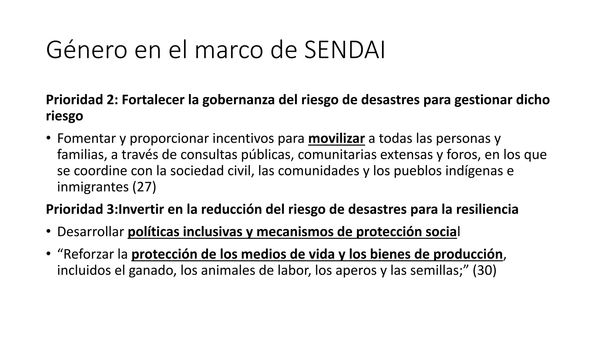 Género en el marco de SENDAI
Prioridad 2: Fortalecer la gobernanza del riesgo de desastres para gestionar dicho
riesgo
• Fomentar y proporcionar incentivos para movilizar a todas las personas y
familias, a través de consultas públicas, comunitarias extensas y foros, en los que
se coordine con la sociedad civil, las comunidades y los pueblos indígenas e
inmigrantes (27)
Prioridad 3:Invertir en la reducción del riesgo de desastres para la resiliencia
• Desarrollar políticas inclusivas y mecanismos de protección social
• “Reforzar la protección de los medios de vida y los bienes de producción,
incluidos el ganado, los animales de labor, los aperos y las semillas;” (30)
 