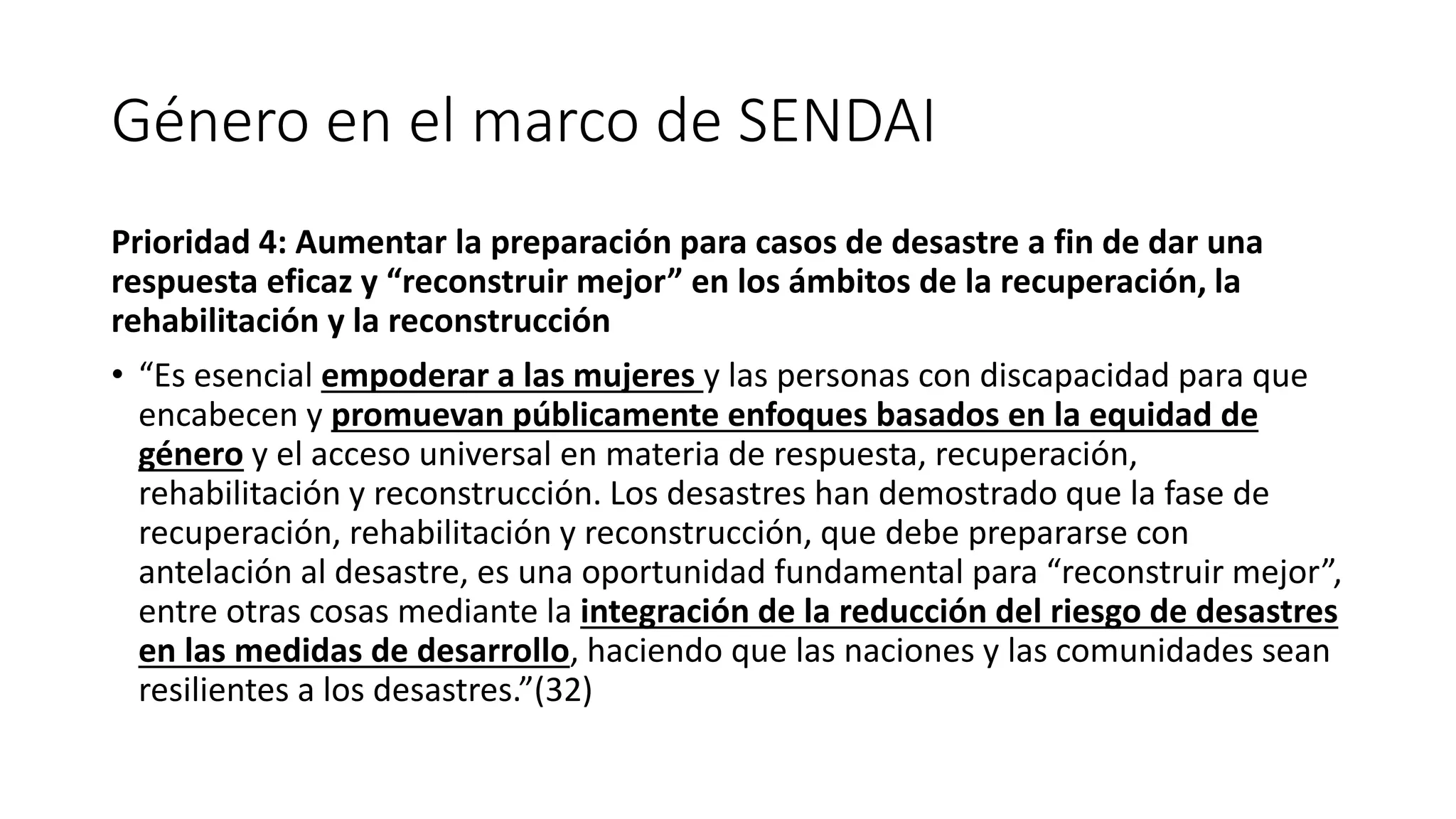Género en el marco de SENDAI
Prioridad 4: Aumentar la preparación para casos de desastre a fin de dar una
respuesta eficaz y “reconstruir mejor” en los ámbitos de la recuperación, la
rehabilitación y la reconstrucción
• “Es esencial empoderar a las mujeres y las personas con discapacidad para que
encabecen y promuevan públicamente enfoques basados en la equidad de
género y el acceso universal en materia de respuesta, recuperación,
rehabilitación y reconstrucción. Los desastres han demostrado que la fase de
recuperación, rehabilitación y reconstrucción, que debe prepararse con
antelación al desastre, es una oportunidad fundamental para “reconstruir mejor”,
entre otras cosas mediante la integración de la reducción del riesgo de desastres
en las medidas de desarrollo, haciendo que las naciones y las comunidades sean
resilientes a los desastres.”(32)
 