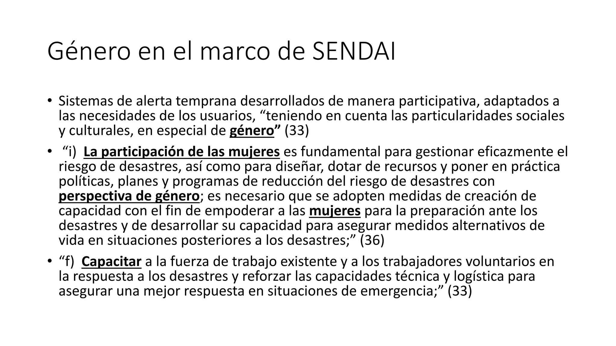 Género en el marco de SENDAI
• Sistemas de alerta temprana desarrollados de manera participativa, adaptados a
las necesidades de los usuarios, “teniendo en cuenta las particularidades sociales
y culturales, en especial de género” (33)
• “i) La participación de las mujeres es fundamental para gestionar eficazmente el
riesgo de desastres, así como para diseñar, dotar de recursos y poner en práctica
políticas, planes y programas de reducción del riesgo de desastres con
perspectiva de género; es necesario que se adopten medidas de creación de
capacidad con el fin de empoderar a las mujeres para la preparación ante los
desastres y de desarrollar su capacidad para asegurar medidos alternativos de
vida en situaciones posteriores a los desastres;” (36)
• “f) Capacitar a la fuerza de trabajo existente y a los trabajadores voluntarios en
la respuesta a los desastres y reforzar las capacidades técnica y logística para
asegurar una mejor respuesta en situaciones de emergencia;” (33)
 
