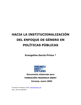 HACIA LA INSTITUCIONALIZACIÓN DEL ENFOQUE DE GÉNERO EN POLÍTICAS PÚBLICAS 
Evangelina García Prince * 
Documento elaborado para 
FUNDACIÓN FRIEDRICH EBERT 
Caracas, enero 2003 
Consultora venezolana. Email: evangar@cantv.net 
t/fax: (58-212) 988.0437  
