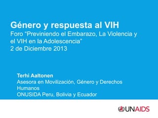 Género y respuesta al VIH
Foro “Previniendo el Embarazo, La Violencia y
el VIH en la Adolescencia”
2 de Diciembre 2013

Terhi Aaltonen
Asesora en Movilización, Género y Derechos
Humanos
ONUSIDA Peru, Bolivia y Ecuador

 
