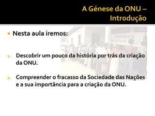  Nesta aula iremos:
1. Descobrir um pouco da história por trás da criação
da ONU.
2. Compreender o fracasso da Sociedade das Nações
e a sua importância para a criação da ONU.
 