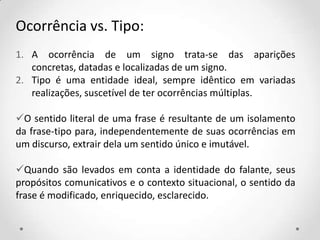 Ocorrência vs. Tipo:
1. A ocorrência de um signo trata-se das aparições
concretas, datadas e localizadas de um signo.
2. Tipo é uma entidade ideal, sempre idêntico em variadas
realizações, suscetível de ter ocorrências múltiplas.
O sentido literal de uma frase é resultante de um isolamento
da frase-tipo para, independentemente de suas ocorrências em
um discurso, extrair dela um sentido único e imutável.
Quando são levados em conta a identidade do falante, seus
propósitos comunicativos e o contexto situacional, o sentido da
frase é modificado, enriquecido, esclarecido.
 