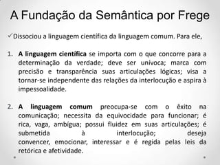 Dissociou a linguagem científica da linguagem comum. Para ele,
1. A linguagem científica se importa com o que concorre para a
determinação da verdade; deve ser unívoca; marca com
precisão e transparência suas articulações lógicas; visa a
tornar-se independente das relações da interlocução e aspira à
impessoalidade.
2. A linguagem comum preocupa-se com o êxito na
comunicação; necessita da equivocidade para funcionar; é
rica, vaga, ambígua; possui fluidez em suas articulações; é
submetida à interlocução; deseja
convencer, emocionar, interessar e é regida pelas leis da
retórica e afetividade.
A Fundação da Semântica por Frege
 