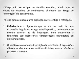 Frege não se ocupa no sentido emotivo, aquilo que o
enunciado exprime do sentimento, chamado por Frege de
“coloração” do pensamento.
Frege ainda elaborou uma distinção entre sentido e referência:
1. Referência é o objeto de que se fala por meio de uma
expressão linguística, é algo extralinguístico, pertencente ao
mundo exterior ao da linguagem. Para determinar a
referência são necessárias considerações extraliterais ou
extralinguísticas.
2. O sentido é o modo de disposição da referência. A expressões
diferentes são anexados sentidos distintos, mas a referência
pode ser a mesma.
 